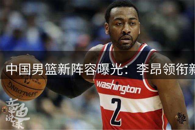 中国男篮新阵容曝光：李昂领衔新锐组合能否重塑统治力？