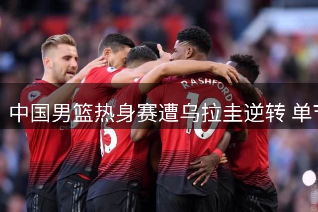 中国男篮热身赛遭乌拉圭逆转 单节崩盘吞首败