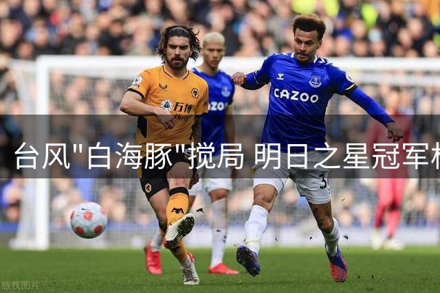 台风"白海豚"搅局 明日之星冠军杯决赛被迫取消双雄并立夺冠