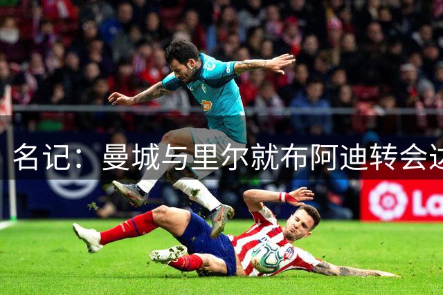 名记：曼城与里尔就布阿迪转会达成全面协议，总价1亿欧