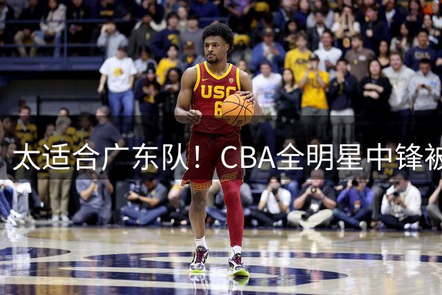 太适合广东队！CBA全明星中锋被多队疯抢，朱芳雨有望完成截胡？
