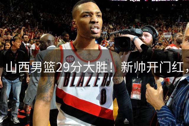 山西男篮29分大胜！新帅开门红，赵嘉仁首秀14分，王俊杰缺席