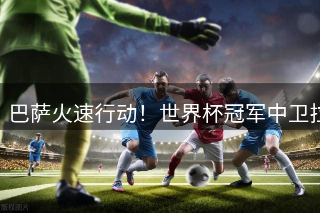 巴萨火速行动！世界杯冠军中卫拉波尔特成夏窗头号目标