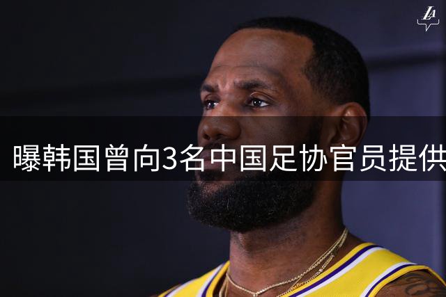 曝韩国曾向3名中国足协官员提供性招待！支付4300元 调查报告曝光