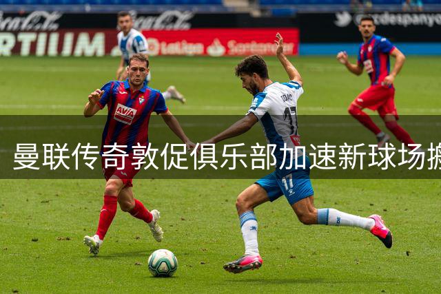 曼联传奇敦促俱乐部加速新球场搬迁计划