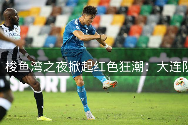 梭鱼湾之夜掀起红色狂潮：大连队四球大捷 铁血精神铸就完胜