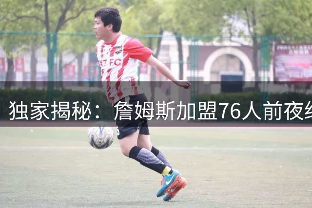独家揭秘：詹姆斯加盟76人前夜经历怎样的决策煎熬？