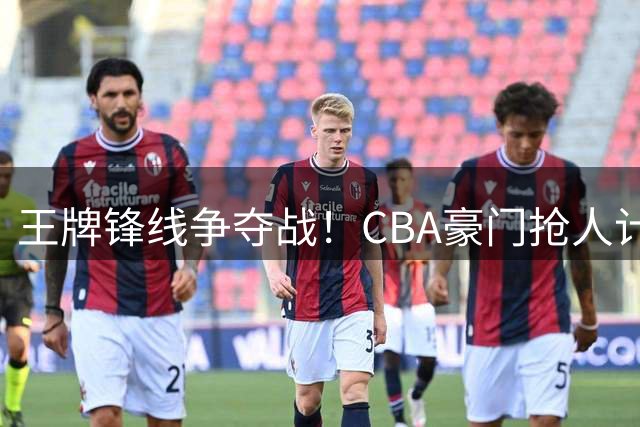 王牌锋线争夺战！CBA豪门抢人计划遭深篮强硬回绝