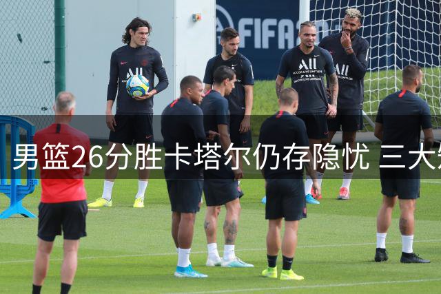 男篮26分胜卡塔尔仍存隐忧 三大短板制约未来表现