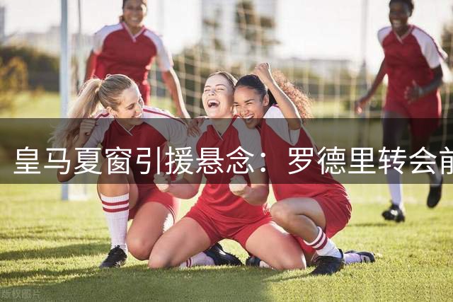 皇马夏窗引援悬念：罗德里转会前景与金球之争受关注