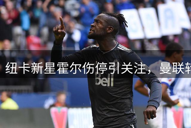 纽卡新星霍尔伤停引关注，曼联转会计划遇阻