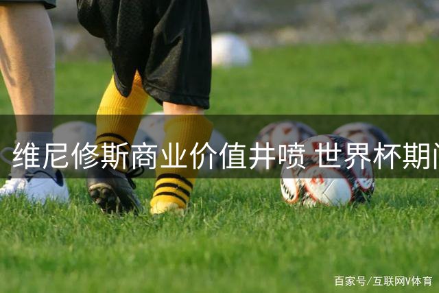 维尼修斯商业价值井喷 世界杯期间16家品牌争相签约