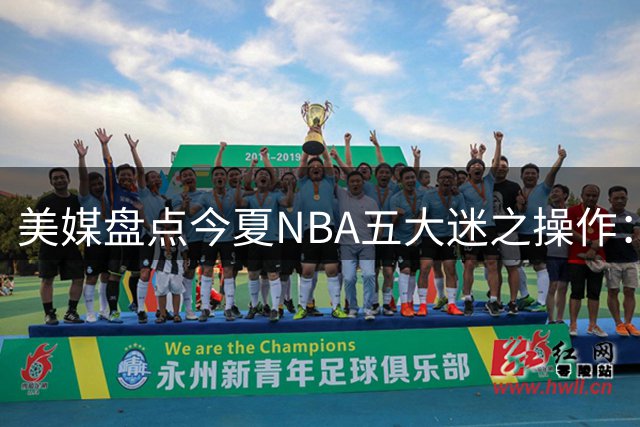 美媒盘点今夏NBA五大迷之操作：绿军贱卖核心引热议