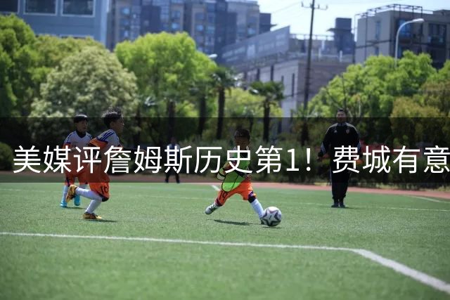 美媒评詹姆斯历史第1！费城有意让他打先发控卫 41岁仍魔鬼筋肉人