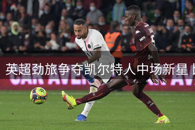 英超劲旅争夺凯尔特人中场新星 比利时国脚成转会市场香饽饽