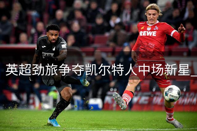 英超劲旅争夺凯尔特人中场新星 比利时国脚成转会市场香饽饽