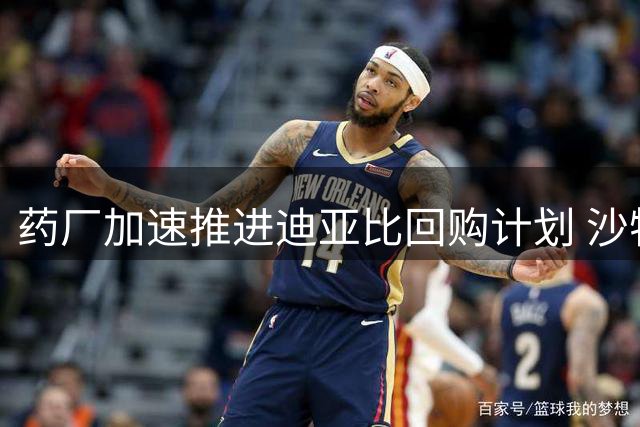 药厂加速推进迪亚比回购计划 沙特豪门或成交易关键方