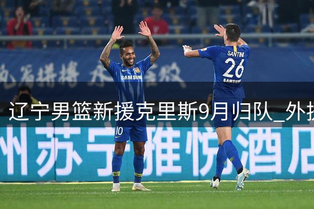辽宁男篮新援克里斯9月归队 外援战力升级引发CBA格局变动
