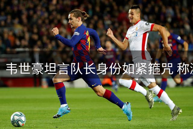 韦世豪坦言队长身份如紧箍咒 称激情是比赛催化剂
