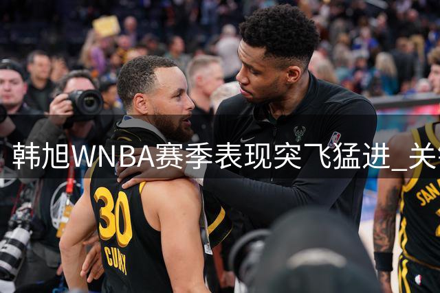 韩旭WNBA赛季表现突飞猛进 关键时刻晃倒对手显实力