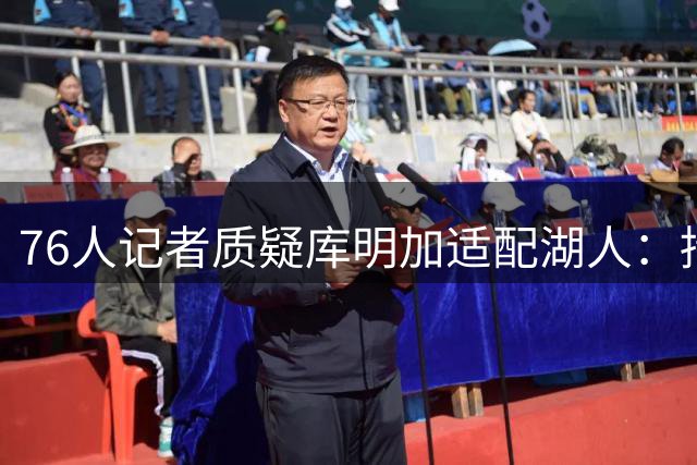 76人记者质疑库明加适配湖人：持球倾向明显或难获首发